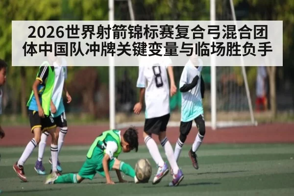 2026世界射箭锦标赛复合弓混合团体中国队冲牌关键变量与临场胜负手